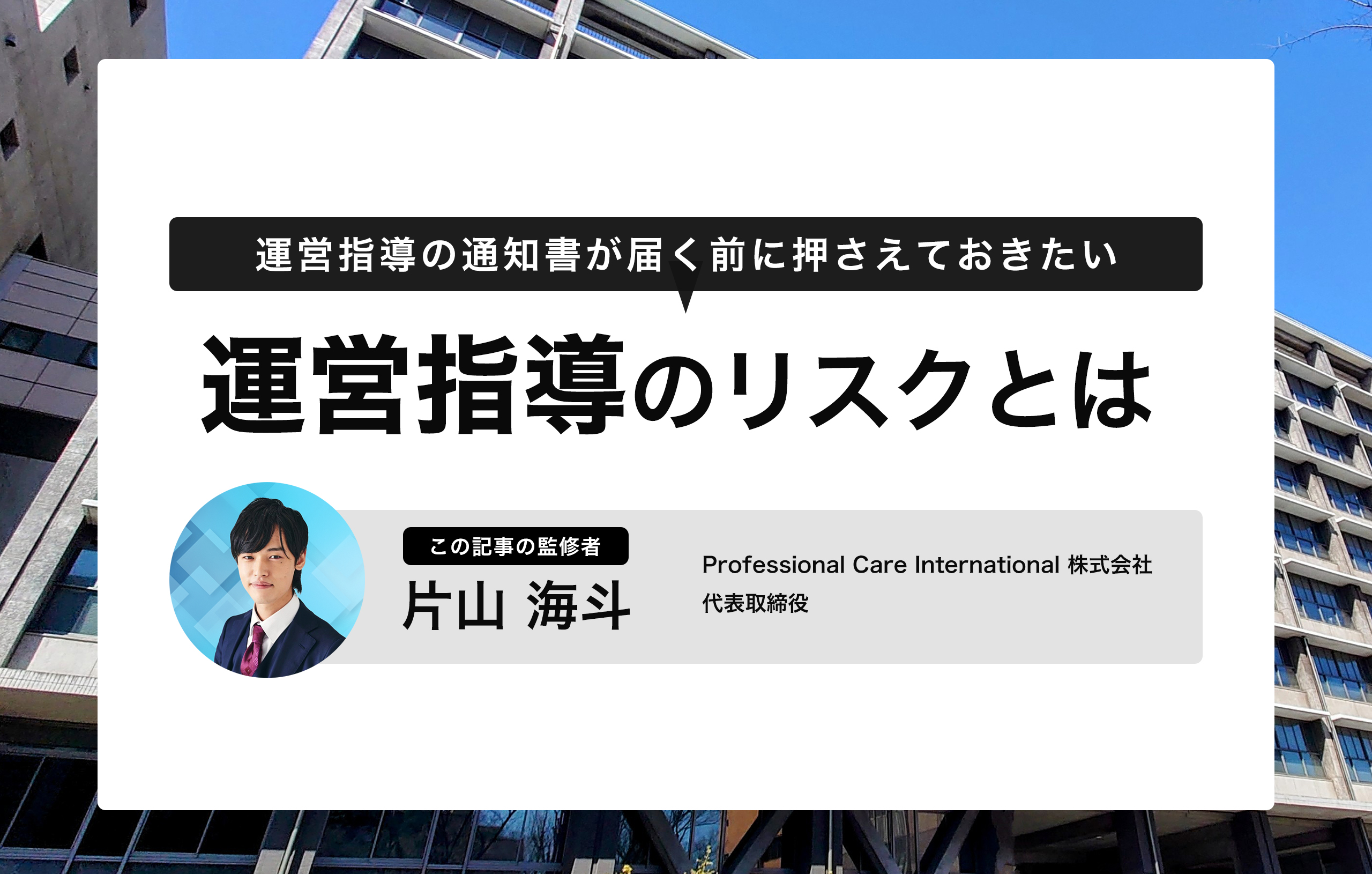 「運営指導のリスクとは」と題した専門記事のサムネイル画像。背景にはオフィスビルが写っており、上部には「運営指導の通知書が届く前に押さえておきたい」と記載されています。記事監修者として、Professional Care International株式会社 代表取締役の片山海斗氏の名前と写真が表示されています。介護事業者向けに運営指導のリスクと対策について解説する内容であることを示しています。